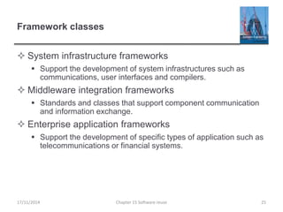 Framework classes
 System infrastructure frameworks
 Support the development of system infrastructures such as
communications, user interfaces and compilers.
 Middleware integration frameworks
 Standards and classes that support component communication
and information exchange.
 Enterprise application frameworks
 Support the development of specific types of application such as
telecommunications or financial systems.
17/11/2014 Chapter 15 Software reuse 25
 