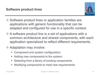 Software product lines
 Software product lines or application families are
applications with generic functionality that can be
adapted and configured for use in a specific context.
 A software product line is a set of applications with a
common architecture and shared components, with each
application specialized to reflect different requirements.
 Adaptation may involve:
 Component and system configuration;
 Adding new components to the system;
 Selecting from a library of existing components;
 Modifying components to meet new requirements.
17/11/2014 Chapter 15 Software reuse 27
 