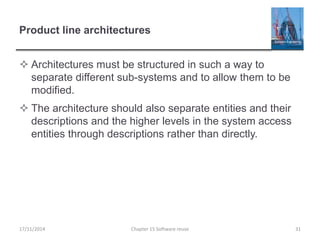 Product line architectures
 Architectures must be structured in such a way to
separate different sub-systems and to allow them to be
modified.
 The architecture should also separate entities and their
descriptions and the higher levels in the system access
entities through descriptions rather than directly.
17/11/2014 Chapter 15 Software reuse 31
 
