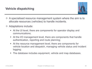Vehicle dispatching
 A specialised resource management system where the aim is to
allocate resources (vehicles) to handle incidents.
 Adaptations include:
 At the UI level, there are components for operator display and
communications;
 At the I/O management level, there are components that handle
authentication, reporting and route planning;
 At the resource management level, there are components for
vehicle location and despatch, managing vehicle status and incident
logging;
 The database includes equipment, vehicle and map databases.
17/11/2014 Chapter 15 Software reuse 34
 