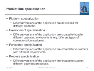 Product line specialisation
 Platform specialization
 Different versions of the application are developed for
different platforms.
 Environment specialization
 Different versions of the application are created to handle
different operating environments e.g. different types of
communication equipment.
 Functional specialization
 Different versions of the application are created for customers
with different requirements.
 Process specialization
 Different versions of the application are created to support
different business processes.
17/11/2014 Chapter 15 Software reuse 35
 