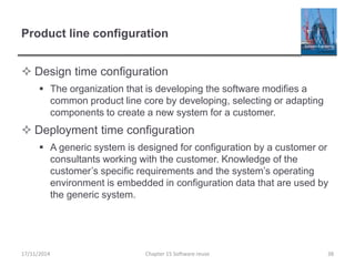 Product line configuration
 Design time configuration
 The organization that is developing the software modifies a
common product line core by developing, selecting or adapting
components to create a new system for a customer.
 Deployment time configuration
 A generic system is designed for configuration by a customer or
consultants working with the customer. Knowledge of the
customer’s specific requirements and the system’s operating
environment is embedded in configuration data that are used by
the generic system.
17/11/2014 Chapter 15 Software reuse 38
 