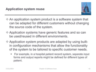 Application system reuse
 An application system product is a software system that
can be adapted for different customers without changing
the source code of the system.
 Application systems have generic features and so can
be used/reused in different environments.
 Application system products are adapted by using built-
in configuration mechanisms that allow the functionality
of the system to be tailored to specific customer needs.
 For example, in a hospital patient record system, separate input
forms and output reports might be defined for different types of
patient.
Chapter 15 Software reuse 4217/11/2014
 
