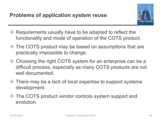 Problems of application system reuse
 Requirements usually have to be adapted to reflect the
functionality and mode of operation of the COTS product.
 The COTS product may be based on assumptions that are
practically impossible to change.
 Choosing the right COTS system for an enterprise can be a
difficult process, especially as many COTS products are not
well documented.
 There may be a lack of local expertise to support systems
development.
 The COTS product vendor controls system support and
evolution.
Chapter 15 Software reuse 4417/11/2014
 