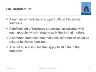 ERP architecture
 A number of modules to support different business
functions.
 A defined set of business processes, associated with
each module, which relate to activities in that module.
 A common database that maintains information about all
related business functions.
 A set of business rules that apply to all data in the
database.
Chapter 15 Software reuse 4917/11/2014
 
