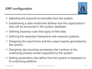 ERP configuration
 Selecting the required functionality from the system.
 Establishing a data model that defines how the organization’s
data will be structured in the system database.
 Defining business rules that apply to that data.
 Defining the expected interactions with external systems.
 Designing the input forms and the output reports generated by
the system.
 Designing new business processes that conform to the
underlying process model supported by the system.
 Setting parameters that define how the system is deployed on
its underlying platform.
Chapter 15 Software reuse 5017/11/2014
 