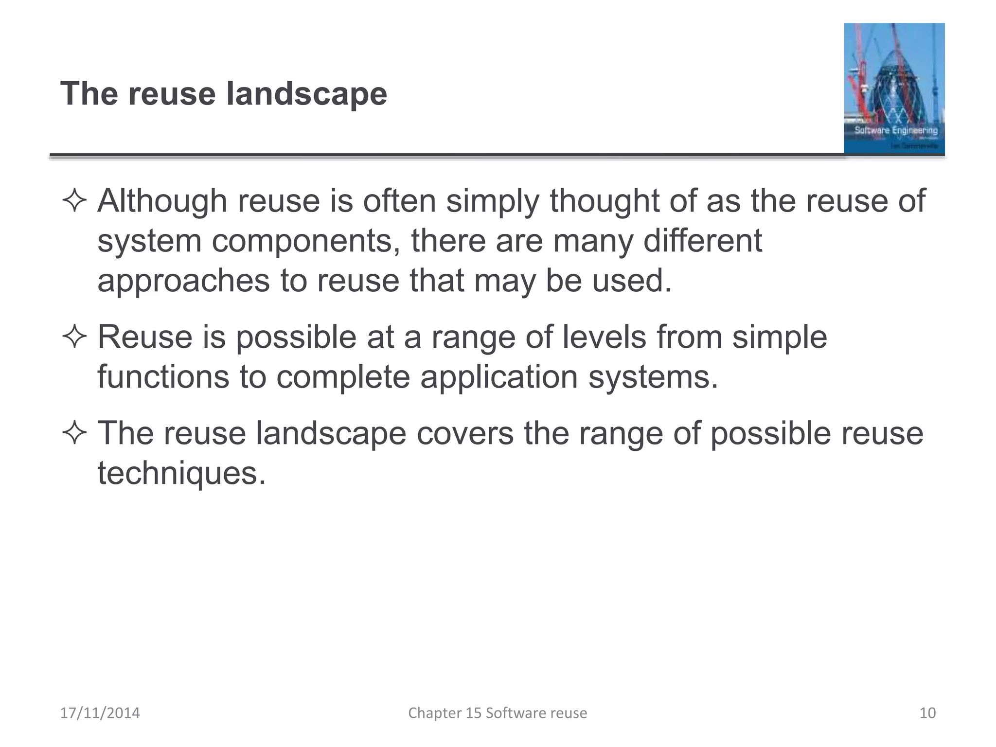 The reuse landscape
 Although reuse is often simply thought of as the reuse of
system components, there are many different
approaches to reuse that may be used.
 Reuse is possible at a range of levels from simple
functions to complete application systems.
 The reuse landscape covers the range of possible reuse
techniques.
17/11/2014 Chapter 15 Software reuse 10
 