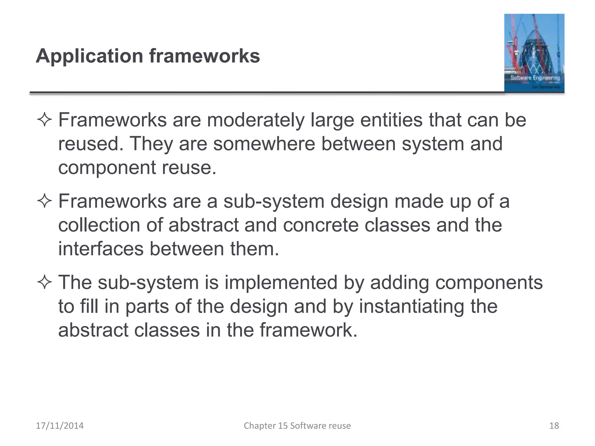 Application frameworks
 Frameworks are moderately large entities that can be
reused. They are somewhere between system and
component reuse.
 Frameworks are a sub-system design made up of a
collection of abstract and concrete classes and the
interfaces between them.
 The sub-system is implemented by adding components
to fill in parts of the design and by instantiating the
abstract classes in the framework.
17/11/2014 Chapter 15 Software reuse 18
 