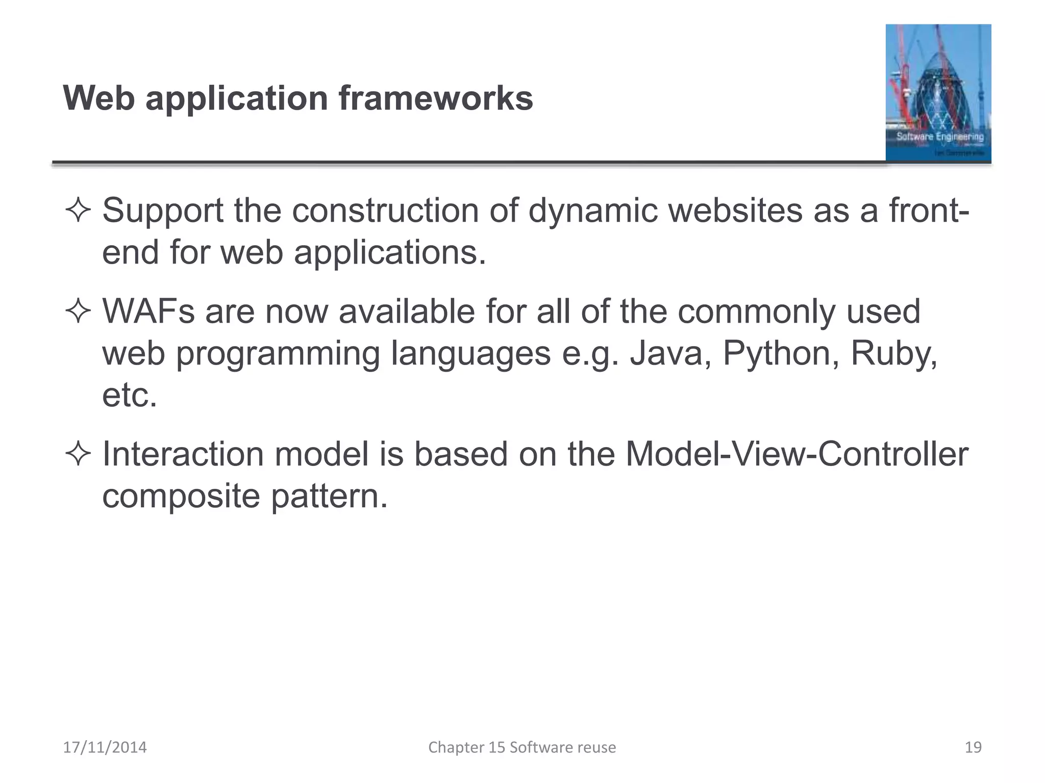 Web application frameworks
 Support the construction of dynamic websites as a front-
end for web applications.
 WAFs are now available for all of the commonly used
web programming languages e.g. Java, Python, Ruby,
etc.
 Interaction model is based on the Model-View-Controller
composite pattern.
Chapter 15 Software reuse 19
17/11/2014
 