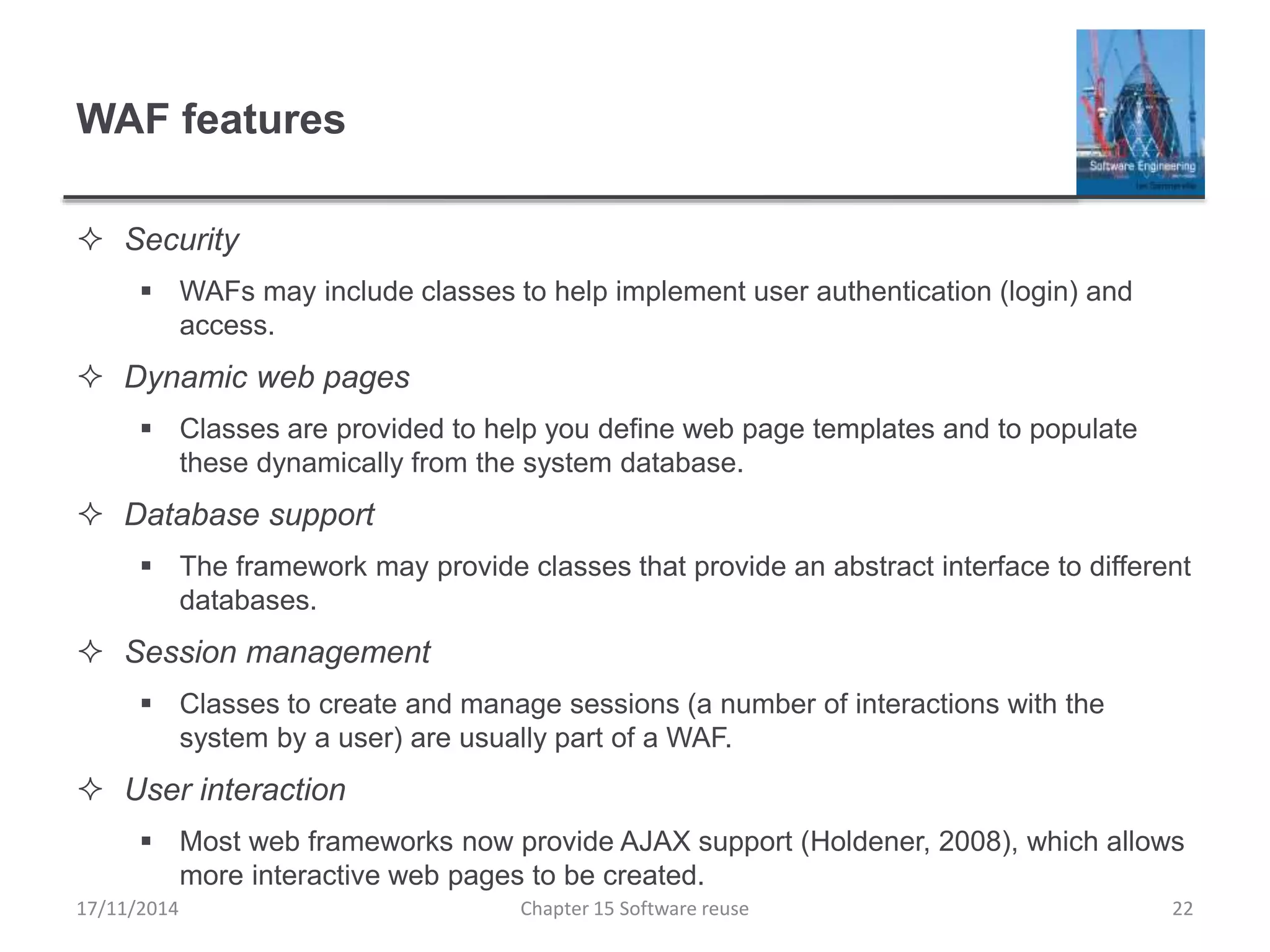 WAF features
 Security
 WAFs may include classes to help implement user authentication (login) and
access.
 Dynamic web pages
 Classes are provided to help you define web page templates and to populate
these dynamically from the system database.
 Database support
 The framework may provide classes that provide an abstract interface to different
databases.
 Session management
 Classes to create and manage sessions (a number of interactions with the
system by a user) are usually part of a WAF.
 User interaction
 Most web frameworks now provide AJAX support (Holdener, 2008), which allows
more interactive web pages to be created.
Chapter 15 Software reuse 22
17/11/2014
 