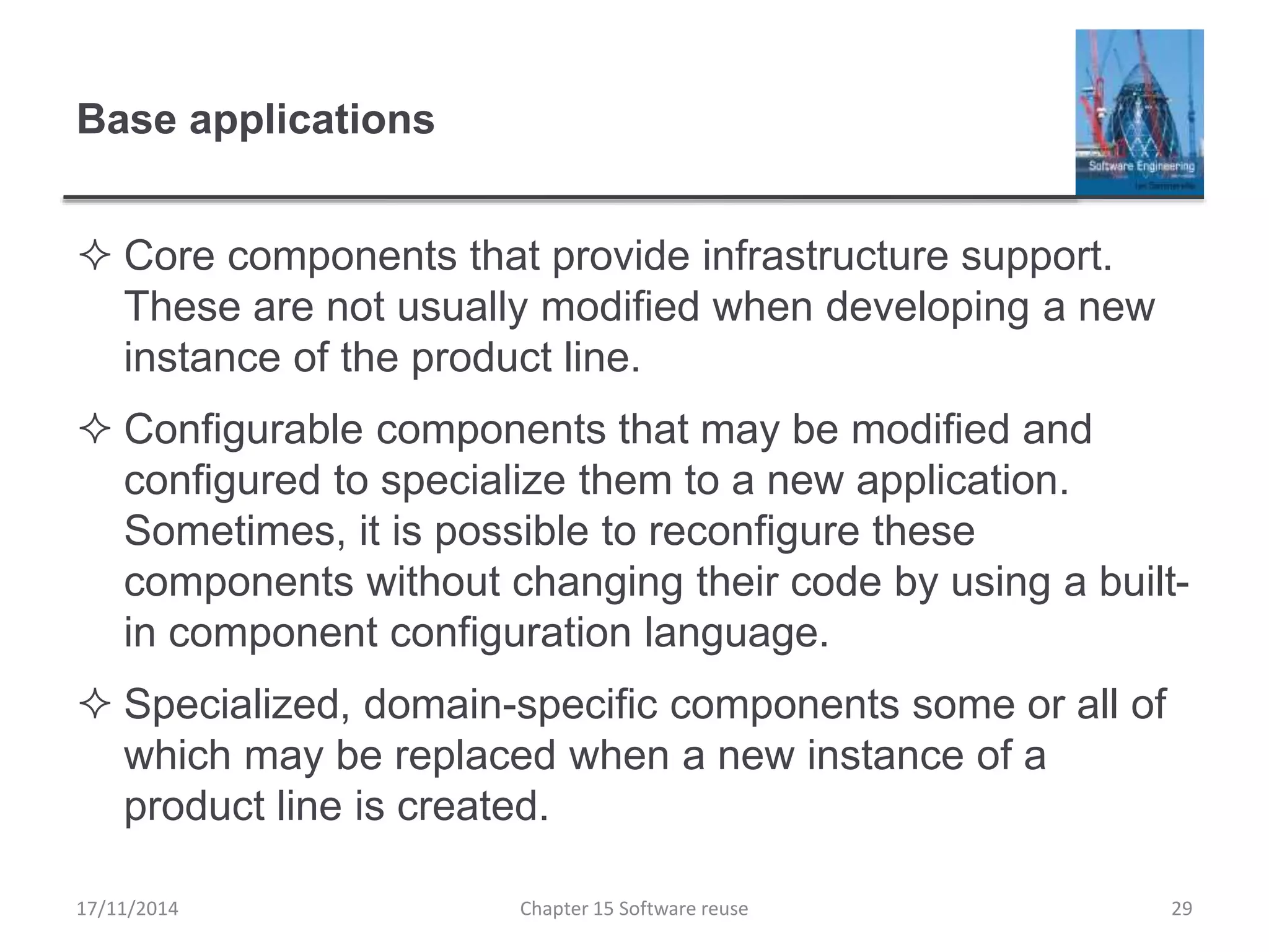 Base applications
 Core components that provide infrastructure support.
These are not usually modified when developing a new
instance of the product line.
 Configurable components that may be modified and
configured to specialize them to a new application.
Sometimes, it is possible to reconfigure these
components without changing their code by using a built-
in component configuration language.
 Specialized, domain-specific components some or all of
which may be replaced when a new instance of a
product line is created.
17/11/2014 Chapter 15 Software reuse 29
 