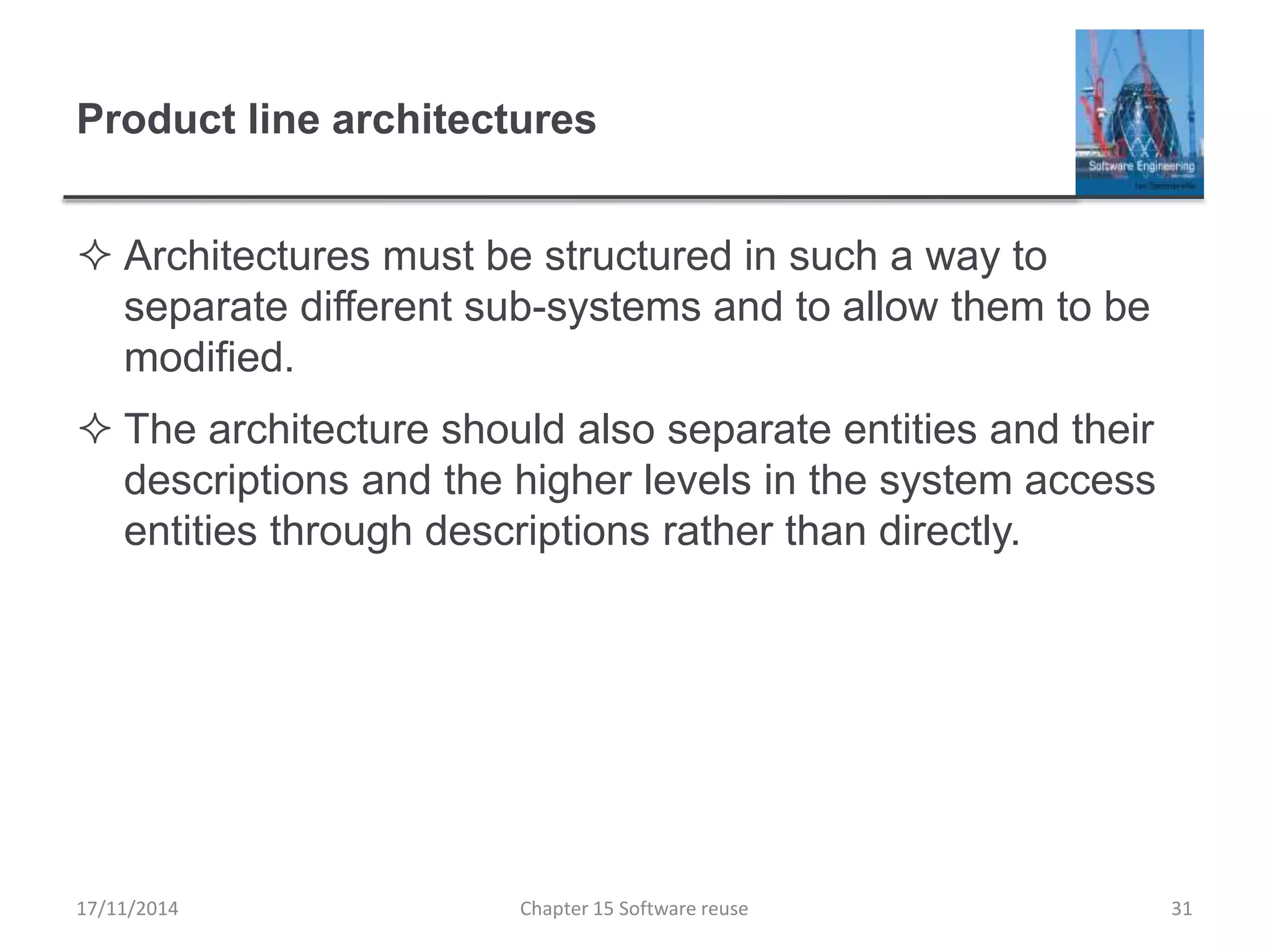 Product line architectures
 Architectures must be structured in such a way to
separate different sub-systems and to allow them to be
modified.
 The architecture should also separate entities and their
descriptions and the higher levels in the system access
entities through descriptions rather than directly.
17/11/2014 Chapter 15 Software reuse 31
 