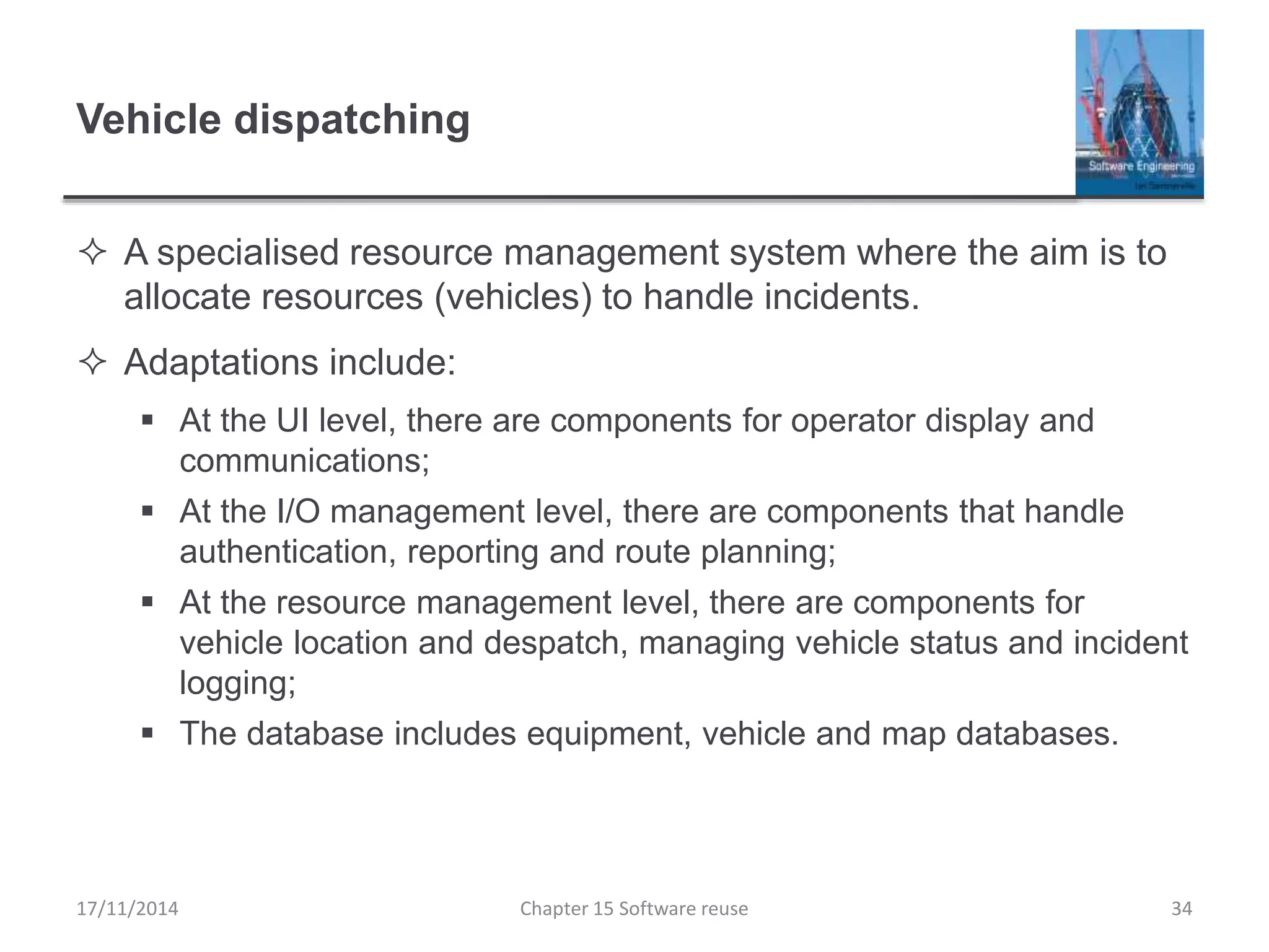 Vehicle dispatching
 A specialised resource management system where the aim is to
allocate resources (vehicles) to handle incidents.
 Adaptations include:
 At the UI level, there are components for operator display and
communications;
 At the I/O management level, there are components that handle
authentication, reporting and route planning;
 At the resource management level, there are components for
vehicle location and despatch, managing vehicle status and incident
logging;
 The database includes equipment, vehicle and map databases.
17/11/2014 Chapter 15 Software reuse 34
 