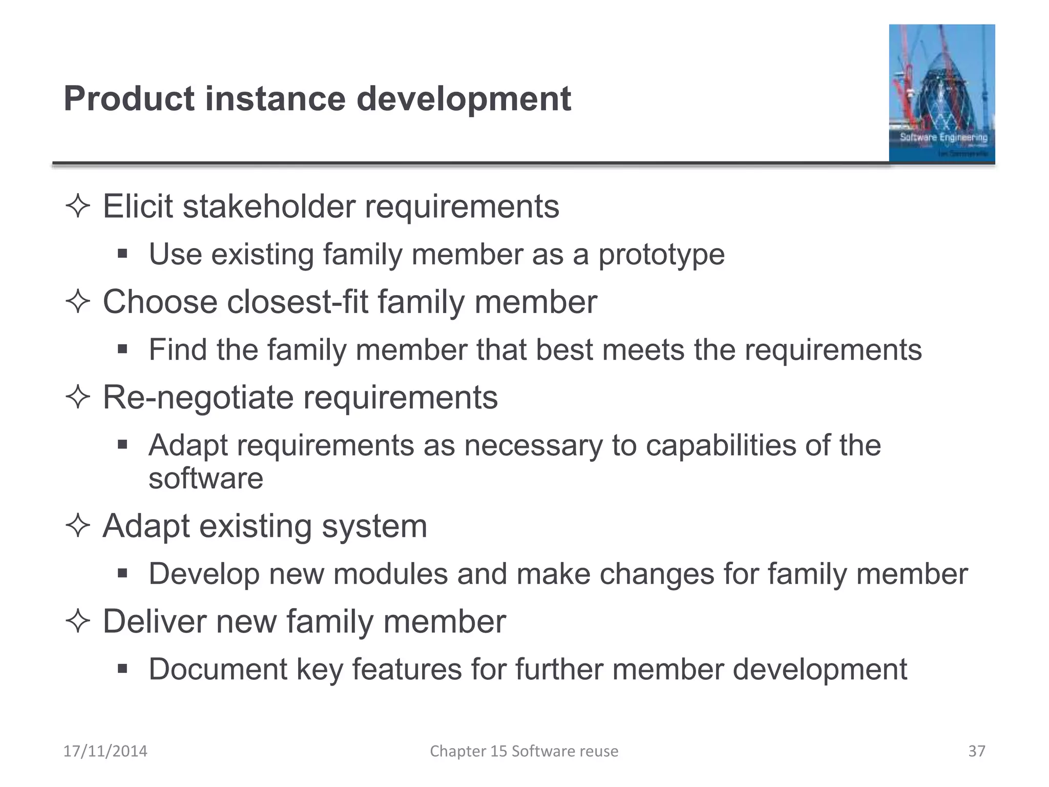 Product instance development
 Elicit stakeholder requirements
 Use existing family member as a prototype
 Choose closest-fit family member
 Find the family member that best meets the requirements
 Re-negotiate requirements
 Adapt requirements as necessary to capabilities of the
software
 Adapt existing system
 Develop new modules and make changes for family member
 Deliver new family member
 Document key features for further member development
17/11/2014 Chapter 15 Software reuse 37
 