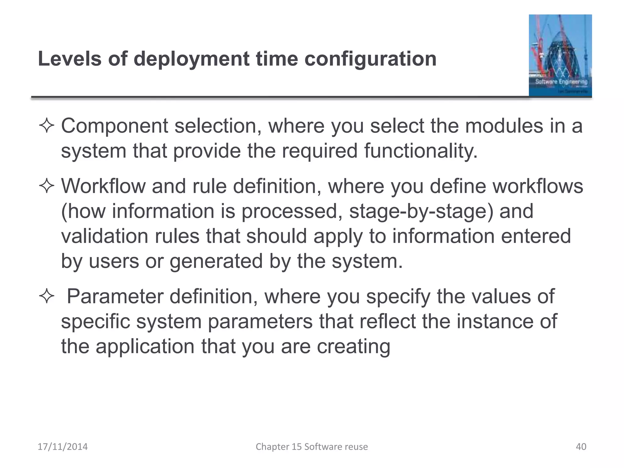Levels of deployment time configuration
 Component selection, where you select the modules in a
system that provide the required functionality.
 Workflow and rule definition, where you define workflows
(how information is processed, stage-by-stage) and
validation rules that should apply to information entered
by users or generated by the system.
 Parameter definition, where you specify the values of
specific system parameters that reflect the instance of
the application that you are creating
Chapter 15 Software reuse 40
17/11/2014
 