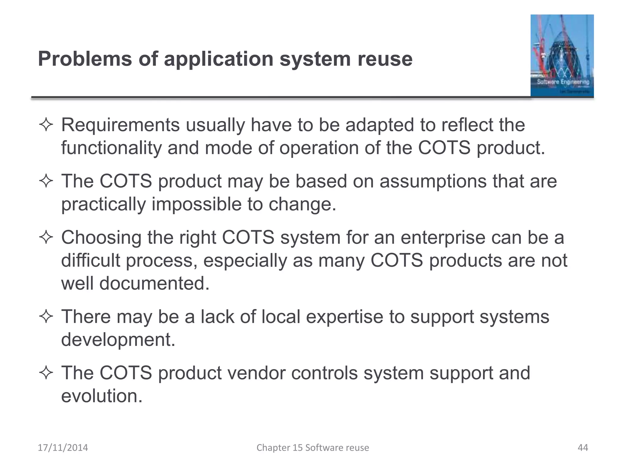 Problems of application system reuse
 Requirements usually have to be adapted to reflect the
functionality and mode of operation of the COTS product.
 The COTS product may be based on assumptions that are
practically impossible to change.
 Choosing the right COTS system for an enterprise can be a
difficult process, especially as many COTS products are not
well documented.
 There may be a lack of local expertise to support systems
development.
 The COTS product vendor controls system support and
evolution.
Chapter 15 Software reuse 44
17/11/2014
 