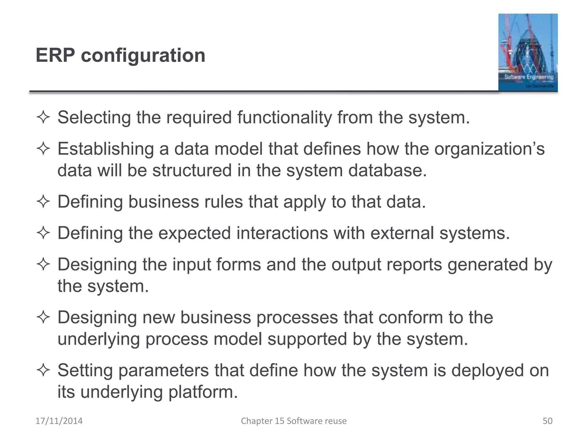 ERP configuration
 Selecting the required functionality from the system.
 Establishing a data model that defines how the organization’s
data will be structured in the system database.
 Defining business rules that apply to that data.
 Defining the expected interactions with external systems.
 Designing the input forms and the output reports generated by
the system.
 Designing new business processes that conform to the
underlying process model supported by the system.
 Setting parameters that define how the system is deployed on
its underlying platform.
Chapter 15 Software reuse 50
17/11/2014
 