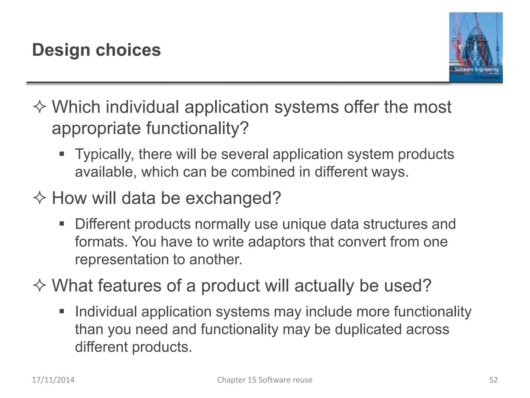 Design choices
 Which individual application systems offer the most
appropriate functionality?
 Typically, there will be several application system products
available, which can be combined in different ways.
 How will data be exchanged?
 Different products normally use unique data structures and
formats. You have to write adaptors that convert from one
representation to another.
 What features of a product will actually be used?
 Individual application systems may include more functionality
than you need and functionality may be duplicated across
different products.
Chapter 15 Software reuse 52
17/11/2014
 