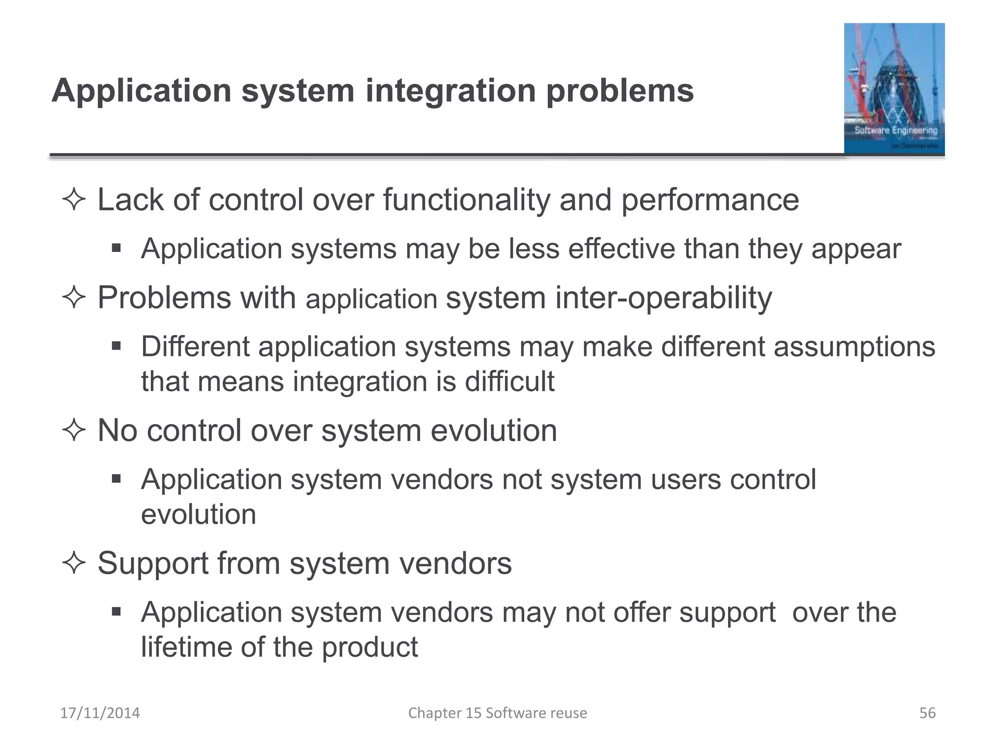 Application system integration problems
 Lack of control over functionality and performance
 Application systems may be less effective than they appear
 Problems with application system inter-operability
 Different application systems may make different assumptions
that means integration is difficult
 No control over system evolution
 Application system vendors not system users control
evolution
 Support from system vendors
 Application system vendors may not offer support over the
lifetime of the product
17/11/2014 Chapter 15 Software reuse 56
 