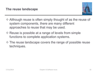 The reuse landscape
 Although reuse is often simply thought of as the reuse of
system components, there are many different
approaches to reuse that may be used.
 Reuse is possible at a range of levels from simple
functions to complete application systems.
 The reuse landscape covers the range of possible reuse
techniques.
17/11/2014 Chapter 15 Software reuse 10
 