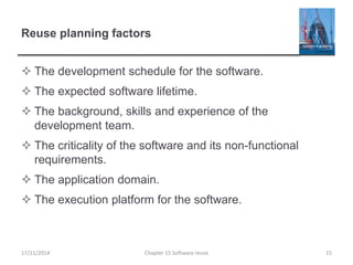Reuse planning factors
 The development schedule for the software.
 The expected software lifetime.
 The background, skills and experience of the
development team.
 The criticality of the software and its non-functional
requirements.
 The application domain.
 The execution platform for the software.
17/11/2014 Chapter 15 Software reuse 15
 