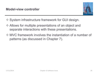 Model-view controller
 System infrastructure framework for GUI design.
 Allows for multiple presentations of an object and
separate interactions with these presentations.
 MVC framework involves the instantiation of a number of
patterns (as discussed in Chapter 7).
17/11/2014 Chapter 15 Software reuse 20
 