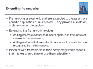 Extending frameworks
 Frameworks are generic and are extended to create a more
specific application or sub-system. They provide a skeleton
architecture for the system.
 Extending the framework involves
 Adding concrete classes that inherit operations from abstract
classes in the framework;
 Adding methods that are called in response to events that are
recognised by the framework.
 Problem with frameworks is their complexity which means
that it takes a long time to use them effectively.
17/11/2014 Chapter 15 Software reuse 23
 
