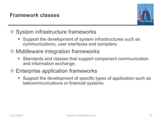 Framework classes
 System infrastructure frameworks
 Support the development of system infrastructures such as
communications, user interfaces and compilers.
 Middleware integration frameworks
 Standards and classes that support component communication
and information exchange.
 Enterprise application frameworks
 Support the development of specific types of application such as
telecommunications or financial systems.
17/11/2014 Chapter 15 Software reuse 25
 