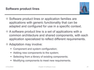 Software product lines
 Software product lines or application families are
applications with generic functionality that can be
adapted and configured for use in a specific context.
 A software product line is a set of applications with a
common architecture and shared components, with each
application specialized to reflect different requirements.
 Adaptation may involve:
 Component and system configuration;
 Adding new components to the system;
 Selecting from a library of existing components;
 Modifying components to meet new requirements.
17/11/2014 Chapter 15 Software reuse 27
 