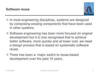 Software reuse
 In most engineering disciplines, systems are designed
by composing existing components that have been used
in other systems.
 Software engineering has been more focused on original
development but it is now recognised that to achieve
better software, more quickly and at lower cost, we need
a design process that is based on systematic software
reuse.
 There has been a major switch to reuse-based
development over the past 10 years.
17/11/2014 Chapter 15 Software reuse 3
 