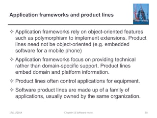 Application frameworks and product lines
 Application frameworks rely on object-oriented features
such as polymorphism to implement extensions. Product
lines need not be object-oriented (e.g. embedded
software for a mobile phone)
 Application frameworks focus on providing technical
rather than domain-specific support. Product lines
embed domain and platform information.
 Product lines often control applications for equipment.
 Software product lines are made up of a family of
applications, usually owned by the same organization.
Chapter 15 Software reuse 30
17/11/2014
 