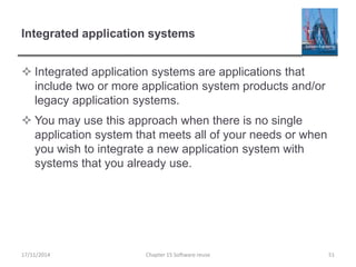 Integrated application systems
 Integrated application systems are applications that
include two or more application system products and/or
legacy application systems.
 You may use this approach when there is no single
application system that meets all of your needs or when
you wish to integrate a new application system with
systems that you already use.
Chapter 15 Software reuse 51
17/11/2014
 