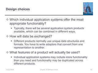 Design choices
 Which individual application systems offer the most
appropriate functionality?
 Typically, there will be several application system products
available, which can be combined in different ways.
 How will data be exchanged?
 Different products normally use unique data structures and
formats. You have to write adaptors that convert from one
representation to another.
 What features of a product will actually be used?
 Individual application systems may include more functionality
than you need and functionality may be duplicated across
different products.
Chapter 15 Software reuse 52
17/11/2014
 