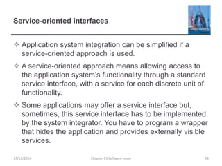 Service-oriented interfaces
 Application system integration can be simplified if a
service-oriented approach is used.
 A service-oriented approach means allowing access to
the application system’s functionality through a standard
service interface, with a service for each discrete unit of
functionality.
 Some applications may offer a service interface but,
sometimes, this service interface has to be implemented
by the system integrator. You have to program a wrapper
that hides the application and provides externally visible
services.
Chapter 15 Software reuse 54
17/11/2014
 
