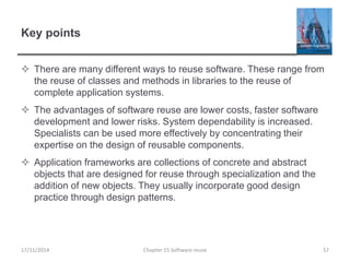 Key points
 There are many different ways to reuse software. These range from
the reuse of classes and methods in libraries to the reuse of
complete application systems.
 The advantages of software reuse are lower costs, faster software
development and lower risks. System dependability is increased.
Specialists can be used more effectively by concentrating their
expertise on the design of reusable components.
 Application frameworks are collections of concrete and abstract
objects that are designed for reuse through specialization and the
addition of new objects. They usually incorporate good design
practice through design patterns.
Chapter 15 Software reuse 57
17/11/2014
 