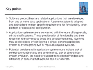 Key points
 Software product lines are related applications that are developed
from one or more base applications. A generic system is adapted
and specialized to meet specific requirements for functionality, target
platform or operational configuration.
 Application system reuse is concerned with the reuse of large-scale,
off-the-shelf systems. These provide a lot of functionality and their
reuse can radically reduce costs and development time. Systems
may be developed by configuring a single, generic application
system or by integrating two or more application systems.
 Potential problems with application system reuse include lack of
control over functionality and performance, lack of control over
system evolution, the need for support from external vendors and
difficulties in ensuring that systems can inter-operate.
Chapter 15 Software reuse 58
17/11/2014
 