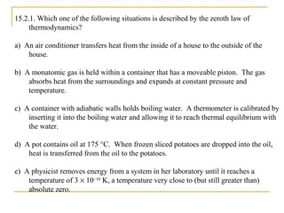 15.2.1. Which one of the following situations is described by the zeroth law of
thermodynamics?
a) An air conditioner transfers heat from the inside of a house to the outside of the
house.
b) A monatomic gas is held within a container that has a moveable piston. The gas
absorbs heat from the surroundings and expands at constant pressure and
temperature.
c) A container with adiabatic walls holds boiling water. A thermometer is calibrated by
inserting it into the boiling water and allowing it to reach thermal equilibrium with
the water.
d) A pot contains oil at 175 °C. When frozen sliced potatoes are dropped into the oil,
heat is transferred from the oil to the potatoes.
e) A physicist removes energy from a system in her laboratory until it reaches a
temperature of 3 × 10−10
K, a temperature very close to (but still greater than)
absolute zero.
 