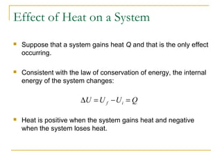 Suppose that a system gains heat Q and that is the only effect
occurring.
 Consistent with the law of conservation of energy, the internal
energy of the system changes:
 Heat is positive when the system gains heat and negative
when the system loses heat.
QUUU if =−=∆
Effect of Heat on a System
 