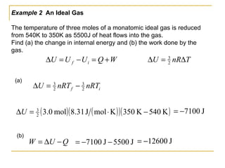 Example 2 An Ideal Gas
The temperature of three moles of a monatomic ideal gas is reduced
from 540K to 350K as 5500J of heat flows into the gas.
Find (a) the change in internal energy and (b) the work done by the
gas.
TnRU ∆=∆ 2
3
WQUUU if +=−=∆
if nRTnRTU 2
3
2
3
−=∆
QUW −∆=
(a)
(b)
( ) ( )( )( )K540K350KmolJ31.8mol0.32
3
−⋅=∆U J7100−=
J5500J7100 −−= J12600−=
 