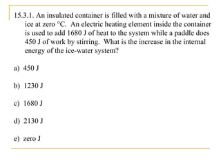 15.3.1. An insulated container is filled with a mixture of water and
ice at zero °C. An electric heating element inside the container
is used to add 1680 J of heat to the system while a paddle does
450 J of work by stirring. What is the increase in the internal
energy of the ice-water system?
a) 450 J
b) 1230 J
c) 1680 J
d) 2130 J
e) zero J
 