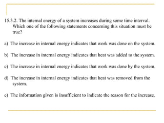 15.3.2. The internal energy of a system increases during some time interval.
Which one of the following statements concerning this situation must be
true?
a) The increase in internal energy indicates that work was done on the system.
b) The increase in internal energy indicates that heat was added to the system.
c) The increase in internal energy indicates that work was done by the system.
d) The increase in internal energy indicates that heat was removed from the
system.
e) The information given is insufficient to indicate the reason for the increase.
 