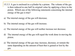 15.3.3. A gas is enclosed in a cylinder by a piston. The volume of the gas
is then reduced to one half its original value by applying a force to the
piston. Which one of the following statements concerning the internal
energy of the gas is true?
a) The internal energy of the gas will decrease.
b) The internal energy of the gas will increase.
c) The internal energy of the gas will neither increase nor decrease.
d) The internal energy of the gas will equal the work done in moving the
piston.
e) The internal energy of the gas may increase, decrease, or remain the
same depending on the amount of heat that is gained or lost by the
gas.
 