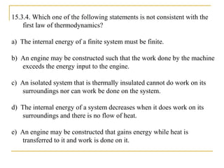 15.3.4. Which one of the following statements is not consistent with the
first law of thermodynamics?
a) The internal energy of a finite system must be finite.
b) An engine may be constructed such that the work done by the machine
exceeds the energy input to the engine.
c) An isolated system that is thermally insulated cannot do work on its
surroundings nor can work be done on the system.
d) The internal energy of a system decreases when it does work on its
surroundings and there is no flow of heat.
e) An engine may be constructed that gains energy while heat is
transferred to it and work is done on it.
 