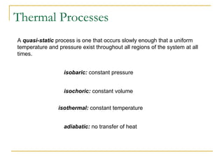 A quasi-static process is one that occurs slowly enough that a uniform
temperature and pressure exist throughout all regions of the system at all
times.
isobaric: constant pressure
isochoric: constant volume
isothermal: constant temperature
adiabatic: no transfer of heat
Thermal Processes
 