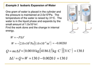 Example 3 Isobaric Expansion of Water
One gram of water is placed in the cylinder and
the pressure is maintained at 2.0x105
Pa. The
temperature of the water is raised by 31o
C. The
water is in the liquid phase and expands by the
small amount of 1.0x10-8
m3
.
Find the work done and the change in internal
energy.
VPW ∆−=
WQU +=∆
TmcQ ∆=
J0020.0−=( )( )385
m100.1Pa100.2 −
××−=W
J130=J0020.0J130 −=
( ) ( )[ ]( )
C31CkgJ4186kg0010.0 ⋅= J130=
 