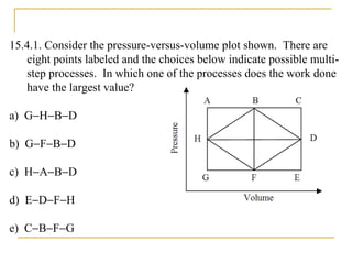 15.4.1. Consider the pressure-versus-volume plot shown. There are
eight points labeled and the choices below indicate possible multi-
step processes. In which one of the processes does the work done
have the largest value?
a) G−H−B−D
b) G−F−B−D
c) H−A−B−D
d) E−D−F−H
e) C−B−F−G
 