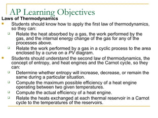 AP Learning Objectives
Laws of Thermodynamics
 Students should know how to apply the first law of thermodynamics,
so they can:
 Relate the heat absorbed by a gas, the work performed by the
gas, and the internal energy change of the gas for any of the
processes above.
 Relate the work performed by a gas in a cyclic process to the area
enclosed by a curve on a PV diagram.
 Students should understand the second law of thermodynamics, the
concept of entropy, and heat engines and the Carnot cycle, so they
can:
 Determine whether entropy will increase, decrease, or remain the
same during a particular situation.
 Compute the maximum possible efficiency of a heat engine
operating between two given temperatures.
 Compute the actual efficiency of a heat engine.
 Relate the heats exchanged at each thermal reservoir in a Carnot
cycle to the temperatures of the reservoirs.
 