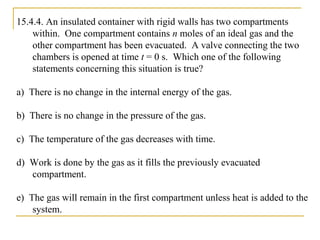 15.4.4. An insulated container with rigid walls has two compartments
within. One compartment contains n moles of an ideal gas and the
other compartment has been evacuated. A valve connecting the two
chambers is opened at time t = 0 s. Which one of the following
statements concerning this situation is true?
a) There is no change in the internal energy of the gas.
b) There is no change in the pressure of the gas.
c) The temperature of the gas decreases with time.
d) Work is done by the gas as it fills the previously evacuated
compartment.
e) The gas will remain in the first compartment unless heat is added to the
system.
 