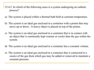 15.4.5. In which of the following cases is a system undergoing an isobaric
process?
a) The system is placed within a thermal bath held at constant temperature.
b) The system is an ideal gas enclosed in a container with a piston that may
move up or down. A heavy object is placed on top of the piston.
c) The system is an ideal gas enclosed in a container that is in contact with
an object that is continually kept warmer or cooler than the gas within the
system.
d) The system is an ideal gas enclosed in a container has a constant volume.
e) The system is an ideal gas enclosed in a container that is connected to a
source of the gas from which gas may be added or removed to maintain a
constant pressure.
 