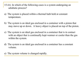 15.4.6. In which of the following cases is a system undergoing an
adiabatic process?
a) The system is placed within a thermal bath held at constant
temperature.
b) The system is an ideal gas enclosed in a container with a piston that
may move up or down. A heavy object is placed on top of the piston.
c) The system is an ideal gas enclosed in a container that is in contact
with an object that is continually kept warmer or cooler than the gas
within the system.
d) The system is an ideal gas enclosed in a container has a constant
volume.
e) The system volume is changed rapidly.
 